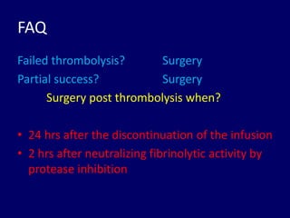 FAQ
Failed thrombolysis? Surgery
Partial success? Surgery
Surgery post thrombolysis when?
• 24 hrs after the discontinuation of the infusion
• 2 hrs after neutralizing fibrinolytic activity by
protease inhibition
 