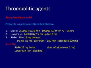 Thrombolitic agents
Skase, Urokinase, rt-PA
Protocols: as pulmonary thromboimbolism
1. Skase: 250000 I.U/30 min 100000 IU/hr for 72 – 96 hrs
2. Urokinase: 4400 U/kg/hr for up to 12 hrs
3. Rt-PA: 10 – 15 mg boluses
90 mg 85 mg over 90m – 180 min (total dose 100 mg
Recently:
Rt-PA 25 mg bolus slow infusion (over 6 hrs)
Lower MR (for bleeding)
 