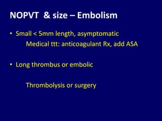 NOPVT & size – Embolism
• Small < 5mm length, asymptomatic
Medical ttt: anticoagulant Rx, add ASA
• Long thrombus or embolic
Thrombolysis or surgery
 