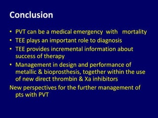 Conclusion
• PVT can be a medical emergency with mortality
• TEE plays an important role to diagnosis
• TEE provides incremental information about
success of therapy
• Management in design and performance of
metallic & bioprosthesis, together within the use
of new direct thrombin & Xa inhibitors
New perspectives for the further management of
pts with PVT
 
