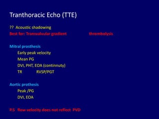 Tranthoracic Echo (TTE)
?? Acoustic shadowing
Best for: Transvalvular gradient thrombolysis
Mitral prosthesis
Early peak velocity
Mean PG
DVI, PHT, EOA (continnuty)
TR RVSP/PGT
Aortic prothesis
Peak /PG
DVI, EOA
P.S flow velocity does not reflect PVD
 