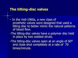 The tilting-disc valves

- In the mid-1960s, a new class of
  prosthetic valves were designed that used a
  tilting disc to better mimic the natural patterns
  of blood flow.
-The tilting-disc valves have a polymer disc held
  in place by two welded struts.
-The titling-disc valves open at an angle of 60°
  and close shut completely at a rate of 70
  times/minute.
 