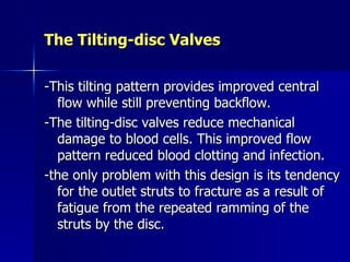 The Tilting-disc Valves

-This tilting pattern provides improved central
  flow while still preventing backflow.
-The tilting-disc valves reduce mechanical
  damage to blood cells. This improved flow
  pattern reduced blood clotting and infection.
-the only problem with this design is its tendency
  for the outlet struts to fracture as a result of
  fatigue from the repeated ramming of the
  struts by the disc.
 
