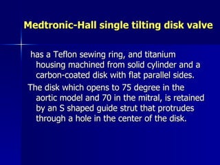 Medtronic-Hall single tilting disk valve

 has a Teflon sewing ring, and titanium
  housing machined from solid cylinder and a
  carbon-coated disk with flat parallel sides.
The disk which opens to 75 degree in the
  aortic model and 70 in the mitral, is retained
  by an S shaped guide strut that protrudes
  through a hole in the center of the disk.
 