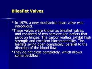 Bileaflet Valves

* In 1979, a new mechanical heart valve was
  introduced.
*These valves were known as bileaflet valves,
  and consisted of two semicircular leaflets that
  pivot on hinges. The carbon leaflets exhibit high
  strength and excellent biocompatibility. The
  leaflets swing open completely, parallel to the
  direction of the blood flow.
*They do not close completely, which allows
  some backflow.
 