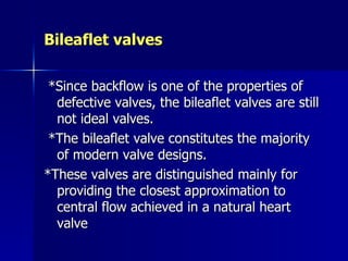 Bileaflet valves

 *Since backflow is one of the properties of
  defective valves, the bileaflet valves are still
  not ideal valves.
 *The bileaflet valve constitutes the majority
  of modern valve designs.
*These valves are distinguished mainly for
  providing the closest approximation to
  central flow achieved in a natural heart
  valve
 
