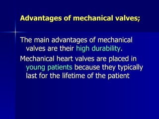 Advantages of mechanical valves;


The main advantages of mechanical
 valves are their high durability.
Mechanical heart valves are placed in
 young patients because they typically
 last for the lifetime of the patient
 