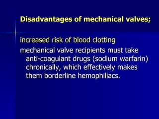 Disadvantages of mechanical valves;

increased risk of blood clotting
mechanical valve recipients must take
  anti-coagulant drugs (sodium warfarin)
  chronically, which effectively makes
  them borderline hemophiliacs.
 