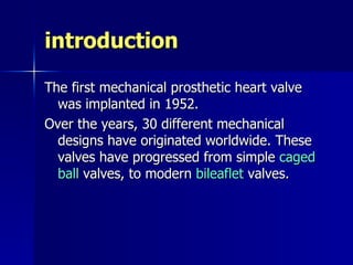introduction

The first mechanical prosthetic heart valve
  was implanted in 1952.
Over the years, 30 different mechanical
  designs have originated worldwide. These
  valves have progressed from simple caged
  ball valves, to modern bileaflet valves.
 