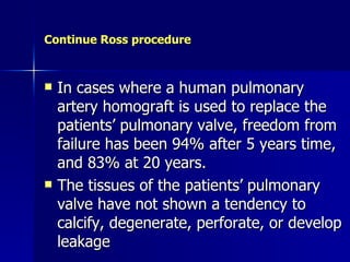 Continue Ross procedure



   In cases where a human pulmonary
    artery homograft is used to replace the
    patients’ pulmonary valve, freedom from
    failure has been 94% after 5 years time,
    and 83% at 20 years.
   The tissues of the patients’ pulmonary
    valve have not shown a tendency to
    calcify, degenerate, perforate, or develop
    leakage
 