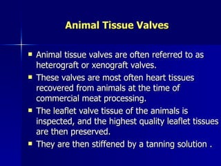 Animal Tissue Valves

   Animal tissue valves are often referred to as
    heterograft or xenograft valves.
   These valves are most often heart tissues
    recovered from animals at the time of
    commercial meat processing.
   The leaflet valve tissue of the animals is
    inspected, and the highest quality leaflet tissues
    are then preserved.
   They are then stiffened by a tanning solution .
 