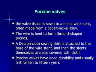 Porcine valves

   the valve tissue is sewn to a metal wire stent,
    often made from a cobalt-nickel alloy.
   The wire is bent to form three U-shaped
    prongs.
   A Dacron cloth sewing skirt is attached to the
    base of the wire stent, and then the stents
    themselves are also covered with cloth.
   Porcine valves have good durability and usually
    last for ten to fifteen years
 