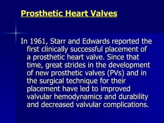 Prosthetic Heart Valves


In 1961, Starr and Edwards reported the
  first clinically successful placement of
  a prosthetic heart valve. Since that
  time, great strides in the development
  of new prosthetic valves (PVs) and in
  the surgical technique for their
  placement have led to improved
  valvular hemodynamics and durability
  and decreased valvular complications.
 
