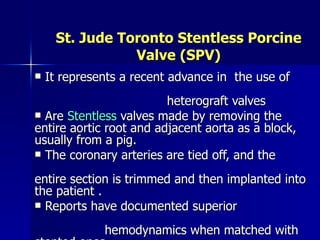 St. Jude Toronto Stentless Porcine
                Valve (SPV)
   It represents a recent advance in the use of
                         heterograft valves
 Are Stentless valves made by removing the
entire aortic root and adjacent aorta as a block,
usually from a pig.
 The coronary arteries are tied off, and the

entire section is trimmed and then implanted into
the patient .
 Reports have documented superior

              hemodynamics when matched with
 