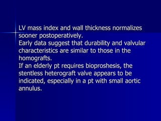 LV mass index and wall thickness normalizes
sooner postoperatively.
Early data suggest that durability and valvular
characteristics are similar to those in the
homografts.
If an elderly pt requires bioproshesis, the
stentless heterograft valve appears to be
indicated, especially in a pt with small aortic
annulus.
 