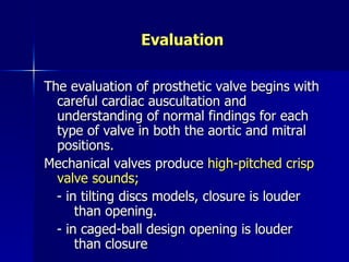 Evaluation

The evaluation of prosthetic valve begins with
  careful cardiac auscultation and
  understanding of normal findings for each
  type of valve in both the aortic and mitral
  positions.
Mechanical valves produce high-pitched crisp
  valve sounds;
  - in tilting discs models, closure is louder
      than opening.
  - in caged-ball design opening is louder
      than closure
 