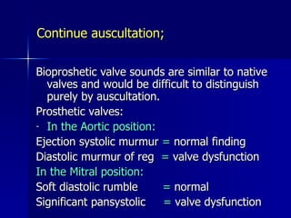 Continue auscultation;

Bioproshetic valve sounds are similar to native
  valves and would be difficult to distinguish
  purely by auscultation.
Prosthetic valves:
- In the Aortic position:

Ejection systolic murmur = normal finding
Diastolic murmur of reg = valve dysfunction
In the Mitral position:
Soft diastolic rumble     = normal
Significant pansystolic   = valve dysfunction
 