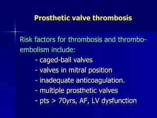 Prosthetic valve thrombosis


Risk factors for thrombosis and thrombo-
embolism include:
     - caged-ball valves
     - valves in mitral position
     - inadequate anticoagulation.
     - multiple prosthetic valves
     - pts > 70yrs, AF, LV dysfunction
 