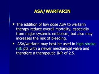 ASA/WARFARIN

   The addition of low dose ASA to warfarin
    therapy reduce overall mortality, especially
    from major systemic embolism, but also may
    increases the risk of bleeding.
    ASA/warfarin may best be used in high-stroke-
    risk pts with a newer mechanical valve and
    therefore a therapeutic INR of 2.5.
 