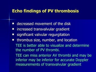 Echo findings of PV thrombosis

    decreased movement of the disk
    increased transvalvular gradient
    significant valvular regurgitation
    thrombus size, number, and location
    TEE is better able to visualize and determine
    the number of PV thrombi.
    TEE can miss anterior AV thrombi and may be
    inferior may be inferior for accurate Doppler
    measurements of transvalvular gradient
 