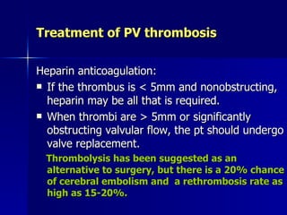 Treatment of PV thrombosis

Heparin anticoagulation:
 If the thrombus is < 5mm and nonobstructing,
  heparin may be all that is required.
 When thrombi are > 5mm or significantly
  obstructing valvular flow, the pt should undergo
  valve replacement.
  Thrombolysis has been suggested as an
  alternative to surgery, but there is a 20% chance
  of cerebral embolism and a rethrombosis rate as
  high as 15-20%.
 