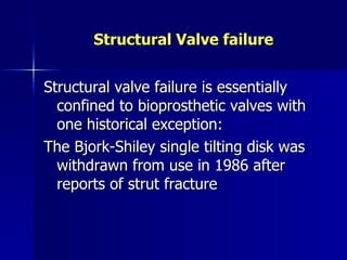 Structural Valve failure


Structural valve failure is essentially
  confined to bioprosthetic valves with
  one historical exception:
The Bjork-Shiley single tilting disk was
  withdrawn from use in 1986 after
  reports of strut fracture
 