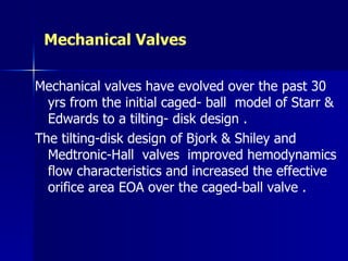 Mechanical Valves

Mechanical valves have evolved over the past 30
  yrs from the initial caged- ball model of Starr &
  Edwards to a tilting- disk design .
The tilting-disk design of Bjork & Shiley and
  Medtronic-Hall valves improved hemodynamics
  flow characteristics and increased the effective
  orifice area EOA over the caged-ball valve .
 