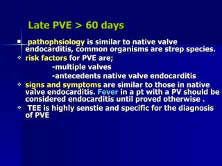 Late PVE > 60 days
    pathophsiology is similar to native valve
    endocarditis, common organisms are strep species.
   risk factors for PVE are;
            -multiple valves
            -antecedents native valve endocarditis
   signs and symptoms are similar to those in native
    valve endocarditis. Fever in a pt with a PV should be
    considered endocarditis until proved otherwise .
    TEE is highly senstie and specific for the diagnosis
    of PVE
 