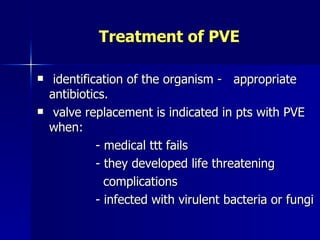 Treatment of PVE

    identification of the organism - appropriate
    antibiotics.
    valve replacement is indicated in pts with PVE
    when:
              - medical ttt fails
              - they developed life threatening
                complications
              - infected with virulent bacteria or fungi
 