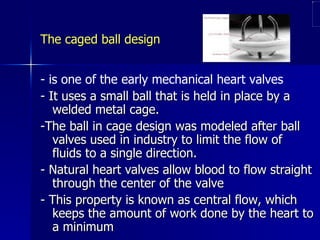 The caged ball design


- is one of the early mechanical heart valves
- It uses a small ball that is held in place by a
   welded metal cage.
-The ball in cage design was modeled after ball
   valves used in industry to limit the flow of
   fluids to a single direction.
- Natural heart valves allow blood to flow straight
   through the center of the valve
- This property is known as central flow, which
   keeps the amount of work done by the heart to
   a minimum
 
