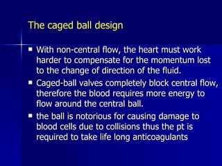The caged ball design

   With non-central flow, the heart must work
    harder to compensate for the momentum lost
    to the change of direction of the fluid.
   Caged-ball valves completely block central flow,
    therefore the blood requires more energy to
    flow around the central ball.
   the ball is notorious for causing damage to
    blood cells due to collisions thus the pt is
    required to take life long anticoagulants
 