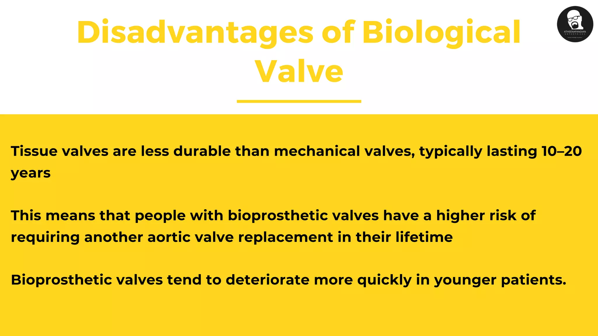 Disadvantages of Biological
Valve
Tissue valves are less durable than mechanical valves, typically lasting 10–20
years
This means that people with bioprosthetic valves have a higher risk of
requiring another aortic valve replacement in their lifetime
Bioprosthetic valves tend to deteriorate more quickly in younger patients.
 