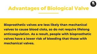 Advantages of Biological Valve
Bioprosthetic valves are less likely than mechanical
valves to cause blood clots, so do not require lifelong
anticoagulation. As a result, people with bioprosthetic
valves have a lower risk of bleeding that those with
mechanical valves.
 