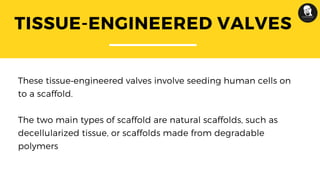 TISSUE-ENGINEERED VALVES
These tissue‑engineered valves involve seeding human cells on
to a scaffold.
The two main types of scaffold are natural scaffolds, such as
decellularized tissue, or scaffolds made from degradable
polymers
 