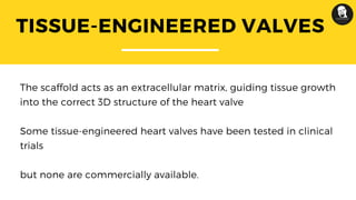 TISSUE-ENGINEERED VALVES
The scaffold acts as an extracellular matrix, guiding tissue growth
into the correct 3D structure of the heart valve
Some tissue-engineered heart valves have been tested in clinical
trials
but none are commercially available.
 