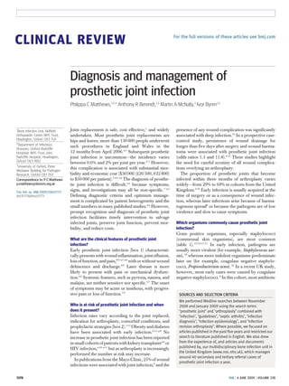 CLINICAL REVIEW                                                                                 For the full versions of these articles see bmj.com




                                   Diagnosis and management of
                                   prosthetic joint infection
                                   Philippa C Matthews,1,2,3 Anthony R Berendt,1,2 Martin A McNally,1 Ivor Byren1,2



1
 Bone Infection Unit, Nuffield     Joint replacement is safe, cost effective,1 and widely        presence of any wound complication was significantly
Orthopaedic Centre NHS Trust,      undertaken. Most prosthetic joint replacements are            associated with deep infection.12 In a prospective case-
Headington, Oxford OX3 7LD         hips and knees; more than 130 000 people underwent            control study, persistence of wound drainage for
2
  Department of Infectious         such procedures in England and Wales in the                   longer than five days after surgery and wound haema-
Diseases, Oxford Radcliffe
Hospitals NHS Trust, John          12 months from April 2006.w1 Subsequent prosthetic            toma were associated with prosthetic joint infection
Radcliffe Hospital, Headington,    joint infection is uncommon—the incidence varies              (odds ratios 1.3 and 11.8).w12 These studies highlight
Oxford OX3 9DU                     between 0.6% and 2% per joint per year.2-5 However,           the need for careful scrutiny of all wound complica-
3
  University of Oxford, Peter
                                   this complication is associated with substantial mor-         tions overlying an arthroplasty.
Medawar Building for Pathogen
Research, Oxford OX1 3SY           bidity and economic cost ($30 000 (£20 500; €22 800)             The proportion of prosthetic joints that become
Correspondence to: P C Matthews    to $50 000 per patient).3 4 6 w2 The diagnosis of prosthe-    infected within three months of arthroplasty varies
p.matthews@doctors.org.uk          tic joint infection is difficult,w2 because symptoms,         widely—from 29% to 69% in cohorts from the United
Cite this as: BMJ 2009;338:b1773
                                   signs, and investigations may all be non-specific.7 w3        Kingdom.2 10 Early infection is usually acquired at the
doi:10.1136/bmj.b1773              Defining diagnostic criteria and optimum manage-              time of surgery or as a consequence of wound infec-
                                   ment is complicated by patient heterogeneity and the          tion, whereas later infections arise because of haema-
                                   small numbers in many published studies.w4 However,           togenous spread8 or because the pathogens are of low
                                   prompt recognition and diagnosis of prosthetic joint          virulence and slow to cause symptoms.
                                   infection facilitates timely intervention to salvage
                                   infected joints, preserve joint function, prevent mor-        Which organisms commonly cause prosthetic joint
                                   bidity, and reduce costs.                                     infection?
                                                                                                 Gram positive organisms, especially staphylococci
                                   What are the clinical features of prosthetic joint            (commensal skin organisms), are most common
                                   infection?                                                    (table 1). 2 9 10 15 17 In early infection, pathogens are
                                   Early prosthetic joint infection (box 1) characteristi-       usually more virulent (for example, Staphylococcus aur-
                                   cally presents with wound inflammation, joint effusion,       eus), 18 whereas more indolent organisms predominate
                                   loss of function, and pain,8 9 w5 w6 with or without wound    later on (for example, coagulase negative staphylo-
                                   dehiscence and discharge.8 9 Later disease is more            cocci, Propionibacterium acnes). 10 In a recent UK study,
                                   likely to present with pain or mechanical dysfunc-            however, most early cases were caused by coagulase
                                   tion.w2 Systemic features, such as pyrexia, nausea, and       negative staphylococci. 8 In this cohort, most antibiotic
                                   malaise, are neither sensitive nor specific.w7 The onset
                                   of symptoms may be acute or insidious, with progres-
                                   sive pain or loss of function.7 9                              SOURCES AND SELECTION CRITERIA
                                                                                                  We performed Medline searches between November
                                   Who is at risk of prosthetic joint infection and when          2008 and January 2009 using the search terms
                                   does it present?                                               “prosthetic joint” and “arthroplasty” combined with
                                   Infection rates vary according to the joint replaced,          “infection”, “guidelines”, “septic arthritis”, “infection
                                   indication for arthroplasty, comorbid conditions, and          diagnosis”, “infection epidemiology”, and “infection
                                   prophylactic strategies (box 2).5 15 Obesity and diabetes      revision arthroplasty”. Where possible, we focused on
                                   have been associated with early infection.9 15 w8 No           articles published in the past five years and restricted our
                                   increase in prosthetic joint infection has been reported       search to literature published in English. We also drew
                                   in small cohorts of patients with kidney transplantsw9 or      from the experience of, and articles and documents
                                   HIV infection,w10 w11 but as arthroplasty is increasingly      published by, our multidisciplinary bone infection unit in
                                                                                                  the United Kingdom (www.noc.nhs.uk), which manages
                                   performed the number at risk may increase.
                                                                                                  around 40 secondary and tertiary referral cases of
                                      In publications from the Mayo Clinic, 25% of wound
                                                                                                  prosthetic joint infection a year.
                                   infections were associated with joint infection,6 and the

1378                                                                                                                              BMJ | 6 JUNE 2009 | VOLUME 338
 