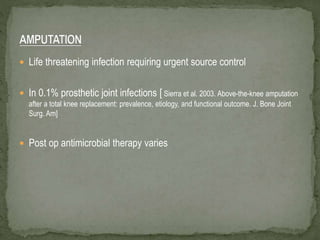  Life threatening infection requiring urgent source control
 In 0.1% prosthetic joint infections [ Sierra et al. 2003. Above-the-knee amputation
after a total knee replacement: prevalence, etiology, and functional outcome. J. Bone Joint
Surg. Am]
 Post op antimicrobial therapy varies
 