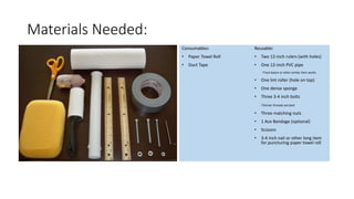 Materials Needed:
Consumables:
• Paper Towel Roll
• Duct Tape
Reusable:
• Two 12-inch rulers (with holes)
• One 12-inch PVC pipe
-Track baton or other similar item works
• One lint roller (hole on top)
• One dense sponge
• Three 3-4 inch bolts
-Thinner threads are best
• Three matching nuts
• 1 Ace Bandage (optional)
• Scissors
• 3-4 inch nail or other long item
for puncturing paper towel roll
 