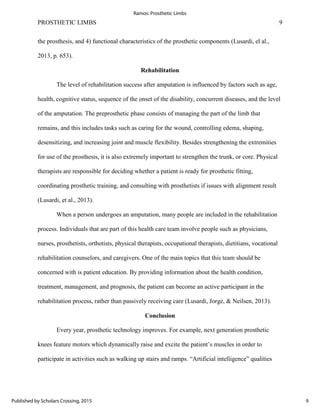 PROSTHETIC LIMBS 9
the prosthesis, and 4) functional characteristics of the prosthetic components (Lusardi, el al.,
2013, p. 653).
Rehabilitation
The level of rehabilitation success after amputation is influenced by factors such as age,
health, cognitive status, sequence of the onset of the disability, concurrent diseases, and the level
of the amputation. The preprosthetic phase consists of managing the part of the limb that
remains, and this includes tasks such as caring for the wound, controlling edema, shaping,
desensitizing, and increasing joint and muscle flexibility. Besides strengthening the extremities
for use of the prosthesis, it is also extremely important to strengthen the trunk, or core. Physical
therapists are responsible for deciding whether a patient is ready for prosthetic fitting,
coordinating prosthetic training, and consulting with prosthetists if issues with alignment result
(Lusardi, et al., 2013).
When a person undergoes an amputation, many people are included in the rehabilitation
process. Individuals that are part of this health care team involve people such as physicians,
nurses, prosthetists, orthotists, physical therapists, occupational therapists, dietitians, vocational
rehabilitation counselors, and caregivers. One of the main topics that this team should be
concerned with is patient education. By providing information about the health condition,
treatment, management, and prognosis, the patient can become an active participant in the
rehabilitation process, rather than passively receiving care (Lusardi, Jorge, & Neilsen, 2013).
Conclusion
Every year, prosthetic technology improves. For example, next generation prosthetic
knees feature motors which dynamically raise and excite the patient’s muscles in order to
participate in activities such as walking up stairs and ramps. “Artificial intelligence” qualities
9
Ramos: Prosthetic Limbs
Published by Scholars Crossing, 2015
 