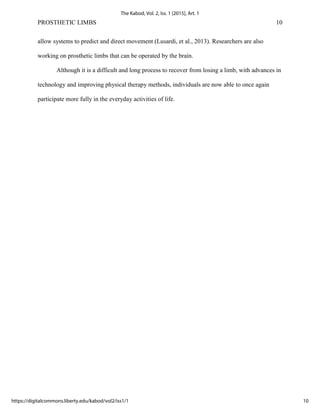 PROSTHETIC LIMBS 10
allow systems to predict and direct movement (Lusardi, et al., 2013). Researchers are also
working on prosthetic limbs that can be operated by the brain.
Although it is a difficult and long process to recover from losing a limb, with advances in
technology and improving physical therapy methods, individuals are now able to once again
participate more fully in the everyday activities of life.
10
The Kabod, Vol. 2, Iss. 1 [2015], Art. 1
https://digitalcommons.liberty.edu/kabod/vol2/iss1/1
 