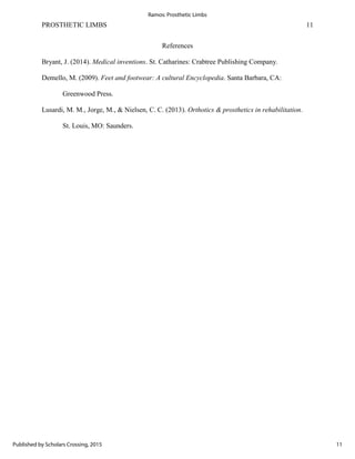 PROSTHETIC LIMBS 11
References
Bryant, J. (2014). Medical inventions. St. Catharines: Crabtree Publishing Company.
Demello, M. (2009). Feet and footwear: A cultural Encyclopedia. Santa Barbara, CA:
Greenwood Press.
Lusardi, M. M., Jorge, M., & Nielsen, C. C. (2013). Orthotics & prosthetics in rehabilitation.
St. Louis, MO: Saunders.
11
Ramos: Prosthetic Limbs
Published by Scholars Crossing, 2015
 