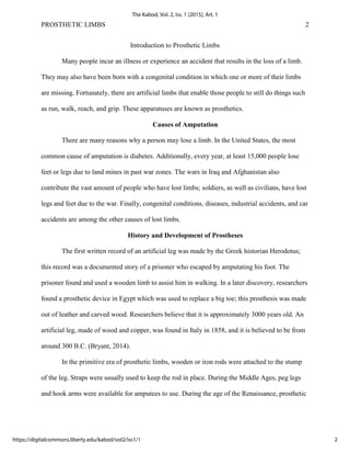 PROSTHETIC LIMBS 2
Introduction to Prosthetic Limbs
Many people incur an illness or experience an accident that results in the loss of a limb.
They may also have been born with a congenital condition in which one or more of their limbs
are missing. Fortunately, there are artificial limbs that enable those people to still do things such
as run, walk, reach, and grip. These apparatuses are known as prosthetics.
Causes of Amputation
There are many reasons why a person may lose a limb. In the United States, the most
common cause of amputation is diabetes. Additionally, every year, at least 15,000 people lose
feet or legs due to land mines in past war zones. The wars in Iraq and Afghanistan also
contribute the vast amount of people who have lost limbs; soldiers, as well as civilians, have lost
legs and feet due to the war. Finally, congenital conditions, diseases, industrial accidents, and car
accidents are among the other causes of lost limbs.
History and Development of Prostheses
The first written record of an artificial leg was made by the Greek historian Herodotus;
this record was a documented story of a prisoner who escaped by amputating his foot. The
prisoner found and used a wooden limb to assist him in walking. In a later discovery, researchers
found a prosthetic device in Egypt which was used to replace a big toe; this prosthesis was made
out of leather and carved wood. Researchers believe that it is approximately 3000 years old. An
artificial leg, made of wood and copper, was found in Italy in 1858, and it is believed to be from
around 300 B.C. (Bryant, 2014).
In the primitive era of prosthetic limbs, wooden or iron rods were attached to the stump
of the leg. Straps were usually used to keep the rod in place. During the Middle Ages, peg legs
and hook arms were available for amputees to use. During the age of the Renaissance, prosthetic
2
The Kabod, Vol. 2, Iss. 1 [2015], Art. 1
https://digitalcommons.liberty.edu/kabod/vol2/iss1/1
 