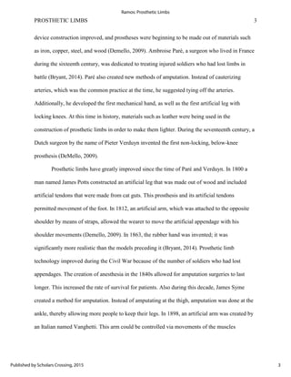 PROSTHETIC LIMBS 3
device construction improved, and prostheses were beginning to be made out of materials such
as iron, copper, steel, and wood (Demello, 2009). Ambroise Paré, a surgeon who lived in France
during the sixteenth century, was dedicated to treating injured soldiers who had lost limbs in
battle (Bryant, 2014). Paré also created new methods of amputation. Instead of cauterizing
arteries, which was the common practice at the time, he suggested tying off the arteries.
Additionally, he developed the first mechanical hand, as well as the first artificial leg with
locking knees. At this time in history, materials such as leather were being used in the
construction of prosthetic limbs in order to make them lighter. During the seventeenth century, a
Dutch surgeon by the name of Pieter Verduyn invented the first non-locking, below-knee
prosthesis (DeMello, 2009).
Prosthetic limbs have greatly improved since the time of Paré and Verduyn. In 1800 a
man named James Potts constructed an artificial leg that was made out of wood and included
artificial tendons that were made from cat guts. This prosthesis and its artificial tendons
permitted movement of the foot. In 1812, an artificial arm, which was attached to the opposite
shoulder by means of straps, allowed the wearer to move the artificial appendage with his
shoulder movements (Demello, 2009). In 1863, the rubber hand was invented; it was
significantly more realistic than the models preceding it (Bryant, 2014). Prosthetic limb
technology improved during the Civil War because of the number of soldiers who had lost
appendages. The creation of anesthesia in the 1840s allowed for amputation surgeries to last
longer. This increased the rate of survival for patients. Also during this decade, James Syme
created a method for amputation. Instead of amputating at the thigh, amputation was done at the
ankle, thereby allowing more people to keep their legs. In 1898, an artificial arm was created by
an Italian named Vanghetti. This arm could be controlled via movements of the muscles
3
Ramos: Prosthetic Limbs
Published by Scholars Crossing, 2015
 
