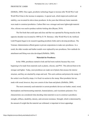 PROSTHETIC LIMBS 4
(DeMello, 2009). Once again, prosthetic technology began to increase after World War I and
World War II due to the increase in amputees. A special sock, which improved comfort and
stability, was invented for above-knee prosthesis. In the years that followed, better materials
were made to construct prosthetics. Carbon fiber was a stronger and more lightweight material.
Also, silicone was used to produce realistic-looking skin (Bryant, 2014).
The first hook that could open and close and that was operated by flexing muscles in the
opposite shoulder was invented in 1909 by D. W. Dorrance. After World War II, the Artificial
Limb Program began to do research regarding prosthetic limbs and to develop prostheses. The
Veterans Administration offered grants to private corporations to make new prostheses. As a
result, the older wooden and leather models were replaced by new prostheses. New methods for
attachment and fitting were also developed (DeMello, 2009).
Materials for Prostheses
In the 1900s, prostheses started to look and feel more realistic because they were
beginning to be made from materials such as plastic, silicone, and PVC. This allowed them to be
stronger and lighter. Today, most prostheses are made out of plastic that encases the interior
structure, and they are attached by straps and sock. This sock cushions and protects the stump. If
the socket is not fixed by straps, it is fixed via suction to the stump. Most prosthetic feet are
made with wood; however, they now consist of also foam and plastic (DeMello, 2009).
The most commonly used materials in current prosthetic devices are leather, metal, wood,
thermoplastic and thermosetting materials, foamed plastics, and viscoelastic polymers. Five
characteristics are considered when deciding what materials to use to construct a prosthesis:
strength, stiffness, durability, density, and corrosion resistance. Strength, which is determined by
the amount of weight that the material can withstand, is important in lower appendage
4
The Kabod, Vol. 2, Iss. 1 [2015], Art. 1
https://digitalcommons.liberty.edu/kabod/vol2/iss1/1
 