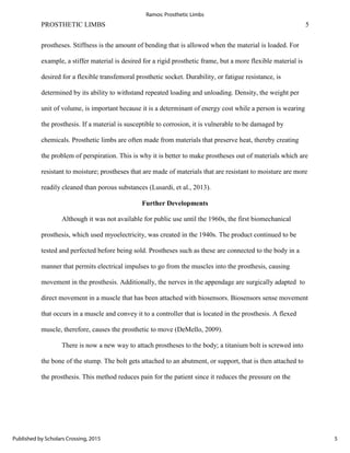 PROSTHETIC LIMBS 5
prostheses. Stiffness is the amount of bending that is allowed when the material is loaded. For
example, a stiffer material is desired for a rigid prosthetic frame, but a more flexible material is
desired for a flexible transfemoral prosthetic socket. Durability, or fatigue resistance, is
determined by its ability to withstand repeated loading and unloading. Density, the weight per
unit of volume, is important because it is a determinant of energy cost while a person is wearing
the prosthesis. If a material is susceptible to corrosion, it is vulnerable to be damaged by
chemicals. Prosthetic limbs are often made from materials that preserve heat, thereby creating
the problem of perspiration. This is why it is better to make prostheses out of materials which are
resistant to moisture; prostheses that are made of materials that are resistant to moisture are more
readily cleaned than porous substances (Lusardi, et al., 2013).
Further Developments
Although it was not available for public use until the 1960s, the first biomechanical
prosthesis, which used myoelectricity, was created in the 1940s. The product continued to be
tested and perfected before being sold. Prostheses such as these are connected to the body in a
manner that permits electrical impulses to go from the muscles into the prosthesis, causing
movement in the prosthesis. Additionally, the nerves in the appendage are surgically adapted to
direct movement in a muscle that has been attached with biosensors. Biosensors sense movement
that occurs in a muscle and convey it to a controller that is located in the prosthesis. A flexed
muscle, therefore, causes the prosthetic to move (DeMello, 2009).
There is now a new way to attach prostheses to the body; a titanium bolt is screwed into
the bone of the stump. The bolt gets attached to an abutment, or support, that is then attached to
the prosthesis. This method reduces pain for the patient since it reduces the pressure on the
5
Ramos: Prosthetic Limbs
Published by Scholars Crossing, 2015
 
