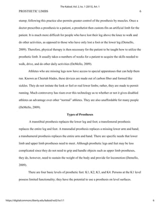 PROSTHETIC LIMBS 6
stump; following this practice also permits greater control of the prosthesis by muscles. Once a
doctor prescribes a prosthesis to a patient, a prosthetist then custom-fits an artificial limb for the
patient. It is much more difficult for people who have lost their leg above the knee to walk and
do other activities, as opposed to those who have only lost a foot or the lower leg (Demello,
2009). Therefore, physical therapy is then necessary for the patient to be taught how to utilize the
prosthetic limb. It usually takes a numbers of weeks for a patient to acquire the skills needed to
walk, drive, and do other daily activities (DeMello, 2009).
Athletes who are missing legs now have access to special apparatuses that can help them
run. Known as Cheetah blades, these devices are made out of carbon fiber and formed like
sickles. They do not imitate the look or feel or real lower limbs; rather, they are made to permit
running. Much controversy has risen over this technology as to whether or not it gives disabled
athletes an advantage over other “normal” athletes. They are also unaffordable for many people
(DeMello, 2009).
Types of Prostheses
A transtibial prosthesis replaces the lower leg and foot; a transfemoral prosthesis
replaces the entire leg and foot. A transradial prosthesis replaces a missing lower arm and hand;
a transhumeral prosthesis replaces the entire arm and hand. There are specific needs that lower
limb and upper limb prostheses need to meet. Although prosthetic legs and feet may be less
complicated since they do not need to grip and handle objects such as upper limb prostheses,
they do, however, need to sustain the weight of the body and provide for locomotion (Demello,
2009).
There are four basic levels of prosthetic feet: K1, K2, K3, and K4. Persons at the K1 level
possess limited functionality; they have the potential to use a prosthesis on level surfaces.
6
The Kabod, Vol. 2, Iss. 1 [2015], Art. 1
https://digitalcommons.liberty.edu/kabod/vol2/iss1/1
 