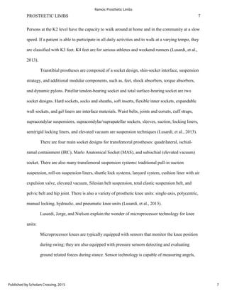 PROSTHETIC LIMBS 7
Persons at the K2 level have the capacity to walk around at home and in the community at a slow
speed. If a patient is able to participate in all daily activities and to walk at a varying tempo, they
are classified with K3 feet. K4 feet are for serious athletes and weekend runners (Lusardi, et al.,
2013).
Transtibial prostheses are composed of a socket design, shin-socket interface, suspension
strategy, and additional modular components, such as, feet, shock absorbers, torque absorbers,
and dynamic pylons. Patellar tendon-bearing socket and total surface-bearing socket are two
socket designs. Hard sockets, socks and sheaths, soft inserts, flexible inner sockets, expandable
wall sockets, and gel liners are interface materials. Waist belts, joints and corsets, cuff straps,
supracondylar suspensions, supracondylar/suprapatellar sockets, sleeves, suction, locking liners,
semirigid locking liners, and elevated vacuum are suspension techniques (Lusardi, et al., 2013).
There are four main socket designs for transfemoral prostheses: quadrilateral, ischial-
ramal containment (IRC), Marlo Anatomical Socket (MAS), and subischial (elevated vacuum)
socket. There are also many transfemoral suspension systems: traditional pull-in suction
suspension, roll-on suspension liners, shuttle lock systems, lanyard system, cushion liner with air
expulsion valve, elevated vacuum, Silesian belt suspension, total elastic suspension belt, and
pelvic belt and hip joint. There is also a variety of prosthetic knee units: single-axis, polycentric,
manual locking, hydraulic, and pneumatic knee units (Lusardi, et al., 2013).
Lusardi, Jorge, and Nielson explain the wonder of microprocessor technology for knee
units:
Microprocessor knees are typically equipped with sensors that monitor the knee position
during swing; they are also equipped with pressure sensors detecting and evaluating
ground related forces during stance. Sensor technology is capable of measuring angels,
7
Ramos: Prosthetic Limbs
Published by Scholars Crossing, 2015
 
