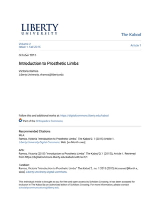 The Kabod
The Kabod
Volume 2
Issue 1 Fall 2015 Article 1
October 2015
Introduction to Prosthetic Limbs
Introduction to Prosthetic Limbs
Victoria Ramos
Liberty University, vlramos@liberty.edu
Follow this and additional works at: https://digitalcommons.liberty.edu/kabod
Part of the Orthopedics Commons
Recommended Citations
Recommended Citations
MLA:
Ramos, Victoria "Introduction to Prosthetic Limbs," The Kabod 2. 1 (2015) Article 1.
Liberty University Digital Commons. Web. [xx Month xxxx].
APA:
Ramos, Victoria (2015) "Introduction to Prosthetic Limbs" The Kabod 2( 1 (2015)), Article 1. Retrieved
from https://digitalcommons.liberty.edu/kabod/vol2/iss1/1
Turabian:
Ramos, Victoria "Introduction to Prosthetic Limbs" The Kabod 2 , no. 1 2015 (2015) Accessed [Month x,
xxxx]. Liberty University Digital Commons.
This Individual Article is brought to you for free and open access by Scholars Crossing. It has been accepted for
inclusion in The Kabod by an authorized editor of Scholars Crossing. For more information, please contact
scholarlycommunications@liberty.edu.
 