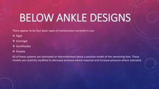 BELOW ANKLE DESIGNS
There appear to be four basic types of construction currently in use:
 Rigid
 Semirigid
 Semiflexible
 Flexible
All of these systems are laminated or thermoformed about a positive model of the remaining foot. These
models are carefully modified to decrease pressure where required and increase pressure where tolerated.
 