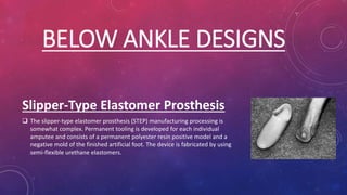 BELOW ANKLE DESIGNS
Slipper-Type Elastomer Prosthesis
 The slipper-type elastomer prosthesis (STEP) manufacturing processing is
somewhat complex. Permanent tooling is developed for each individual
amputee and consists of a permanent polyester resin positive model and a
negative mold of the finished artificial foot. The device is fabricated by using
semi-flexible urethane elastomers.
 